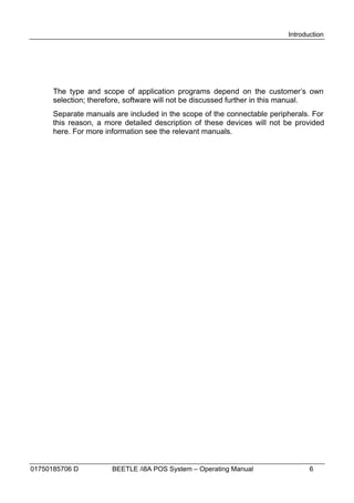 Introduction




      The type and scope of application programs depend on the customer’s own
      selection; therefore, software will not be discussed further in this manual.
      Separate manuals are included in the scope of the connectable peripherals. For
      this reason, a more detailed description of these devices will not be provided
      here. For more information see the relevant manuals.




01750185706 D         BEETLE /i8A POS System – Operating Manual                 6
 