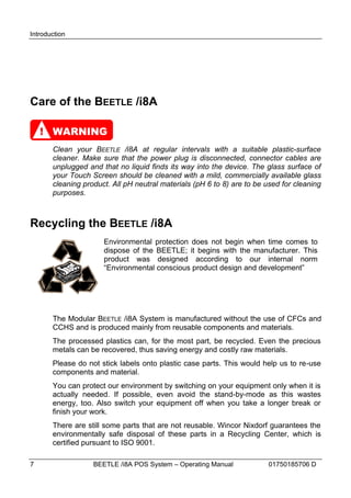 Introduction




Care of the BEETLE /i8A

    ! WARNING
       Clean your BEETLE /i8A at regular intervals with a suitable plastic-surface
       cleaner. Make sure that the power plug is disconnected, connector cables are
       unplugged and that no liquid finds its way into the device. The glass surface of
       your Touch Screen should be cleaned with a mild, commercially available glass
       cleaning product. All pH neutral materials (pH 6 to 8) are to be used for cleaning
       purposes.



Recycling the BEETLE /i8A
                      Environmental protection does not begin when time comes to
                      dispose of the BEETLE; it begins with the manufacturer. This
                      product was designed according to our internal norm
                      “Environmental conscious product design and development”




       The Modular BEETLE /i8A System is manufactured without the use of CFCs and
       CCHS and is produced mainly from reusable components and materials.
       The processed plastics can, for the most part, be recycled. Even the precious
       metals can be recovered, thus saving energy and costly raw materials.
       Please do not stick labels onto plastic case parts. This would help us to re-use
       components and material.
       You can protect our environment by switching on your equipment only when it is
       actually needed. If possible, even avoid the stand-by-mode as this wastes
       energy, too. Also switch your equipment off when you take a longer break or
       finish your work.
       There are still some parts that are not reusable. Wincor Nixdorf guarantees the
       environmentally safe disposal of these parts in a Recycling Center, which is
       certified pursuant to ISO 9001.

7                  BEETLE /i8A POS System – Operating Manual            01750185706 D
 