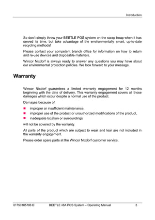 Introduction




      So don’t simply throw your BEETLE POS system on the scrap heap when it has
      served its time, but take advantage of the environmentally smart, up-to-date
      recycling methods!
      Please contact your competent branch office for information on how to return
      and re-use devices and disposable materials.
      Wincor Nixdorf is always ready to answer any questions you may have about
      our environmental protection policies. We look forward to your message.


Warranty

      Wincor Nixdorf guarantees a limited warranty engagement for 12 months
      beginning with the date of delivery. This warranty engagement covers all those
      damages which occur despite a normal use of the product.
      Damages because of
         improper or insufficient maintenance,
         improper use of the product or unauthorized modifications of the product,
         inadequate location or surroundings
      will not be covered by the warranty.
      All parts of the product which are subject to wear and tear are not included in
      the warranty engagement.
      Please order spare parts at the Wincor Nixdorf customer service.




01750185706 D          BEETLE /i8A POS System – Operating Manual                  8
 
