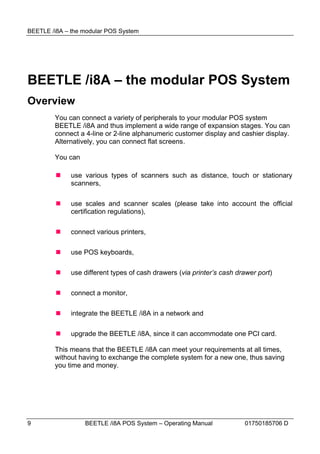 BEETLE /i8A – the modular POS System




BEETLE /i8A – the modular POS System
Overview
        You can connect a variety of peripherals to your modular POS system
        BEETLE /i8A and thus implement a wide range of expansion stages. You can
        connect a 4-line or 2-line alphanumeric customer display and cashier display.
        Alternatively, you can connect flat screens.

        You can

             use various types of scanners such as distance, touch or stationary
              scanners,

             use scales and scanner scales (please take into account the official
              certification regulations),

             connect various printers,

             use POS keyboards,

             use different types of cash drawers (via printer’s cash drawer port)

             connect a monitor,

             integrate the BEETLE /i8A in a network and

             upgrade the BEETLE /i8A, since it can accommodate one PCI card.

        This means that the BEETLE /i8A can meet your requirements at all times,
        without having to exchange the complete system for a new one, thus saving
        you time and money.




9                 BEETLE /i8A POS System – Operating Manual             01750185706 D
 
