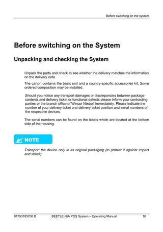 Before switching on the system




Before switching on the System
Unpacking and checking the System

      Unpack the parts and check to see whether the delivery matches the information
      on the delivery note.
      The carton contains the basic unit and a country-specific accessories kit. Some
      ordered composition may be installed.

      Should you notice any transport damages or discrepancies between package
      contents and delivery ticket or functional defects please inform your contracting
      parties or the branch office of Wincor Nixdorf immediately. Please indicate the
      number of your delivery ticket and delivery ticket position and serial numbers of
      the respective devices.

      The serial numbers can be found on the labels which are located at the bottom
      side of the housing.





 NOTE

      Transport the device only in its original packaging (to protect it against impact
      and shock).




01750185706 D          BEETLE /i8A POS System – Operating Manual                    10
 