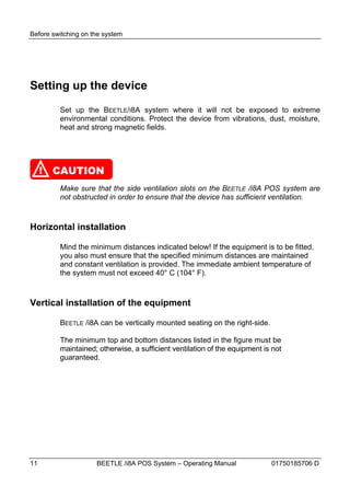 Before switching on the system




Setting up the device
          Set up the BEETLE/I8A system where it will not be exposed to extreme
          environmental conditions. Protect the device from vibrations, dust, moisture,
          heat and strong magnetic fields.




     !   CAUTION
          Make sure that the side ventilation slots on the BEETLE /i8A POS system are
          not obstructed in order to ensure that the device has sufficient ventilation.



Horizontal installation

          Mind the minimum distances indicated below! If the equipment is to be fitted,
          you also must ensure that the specified minimum distances are maintained
          and constant ventilation is provided. The immediate ambient temperature of
          the system must not exceed 40° C (104° F).



Vertical installation of the equipment

          BEETLE /i8A can be vertically mounted seating on the right-side.

          The minimum top and bottom distances listed in the figure must be
          maintained; otherwise, a sufficient ventilation of the equipment is not
          guaranteed.




11                   BEETLE /i8A POS System – Operating Manual               01750185706 D
 