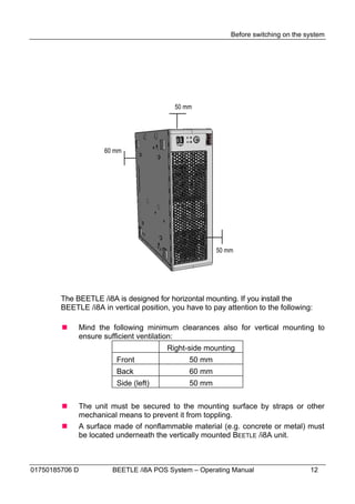 Before switching on the system




                                           50 mm




                       60 mm




                                                       50 mm




        The BEETLE /i8A is designed for horizontal mounting. If you install the
        BEETLE /i8A in vertical position, you have to pay attention to the following:

               Mind the following minimum clearances also for vertical mounting to
                ensure sufficient ventilation:
                                        Right-side mounting
                          Front                50 mm
                          Back                 60 mm
                          Side (left)          50 mm


               The unit must be secured to the mounting surface by straps or other
                mechanical means to prevent it from toppling.
               A surface made of nonflammable material (e.g. concrete or metal) must
                be located underneath the vertically mounted BEETLE /i8A unit.



01750185706 D            BEETLE /i8A POS System – Operating Manual                   12
 