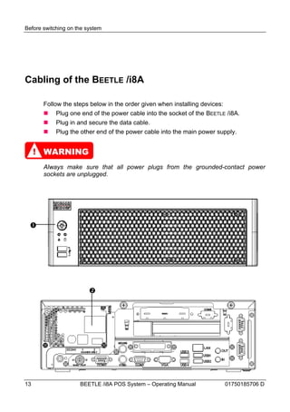 Before switching on the system




Cabling of the BEETLE /i8A

       Follow the steps below in the order given when installing devices:
        Plug one end of the power cable into the socket of the BEETLE /i8A.
        Plug in and secure the data cable.
        Plug the other end of the power cable into the main power supply.


     ! WARNING
       Always make sure that all power plugs from the grounded-contact power
       sockets are unplugged.




 




                         




13                   BEETLE /i8A POS System – Operating Manual        01750185706 D
 