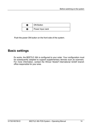 Before switching on the system




                           ON Button

                           Power Input Jack



      Push the power ON button on the front side of the system.




Basic settings

      Ex works, the BEETLE /i8A is configured to your order. Your configuration must
      be subsequently adapted to support supplementary devices such as scanners.
      For more information, contact the Wincor Nixdorf International GmbH branch
      office responsible for your area.




01750185706 D          BEETLE /i8A POS System – Operating Manual                  14
 