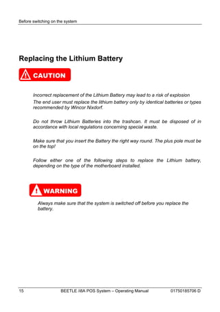 Before switching on the system




Replacing the Lithium Battery

     !   CAUTION


         Incorrect replacement of the Lithium Battery may lead to a risk of explosion
         The end user must replace the lithium battery only by identical batteries or types
         recommended by Wincor Nixdorf.

         Do not throw Lithium Batteries into the trashcan. It must be disposed of in
         accordance with local regulations concerning special waste.

         Make sure that you insert the Battery the right way round. The plus pole must be
         on the top!

         Follow either one of the following steps to replace the Lithium battery,
         depending on the type of the motherboard installed.




          ! WARNING
           Always make sure that the system is switched off before you replace the
           battery.




15                    BEETLE /i8A POS System – Operating Manual             01750185706 D
 