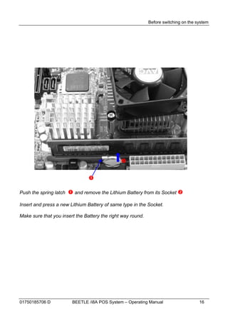 Before switching on the system




                                               

                                

Push the spring latch    and remove the Lithium Battery from its Socket 

Insert and press a new Lithium Battery of same type in the Socket.

Make sure that you insert the Battery the right way round.




01750185706 D            BEETLE /i8A POS System – Operating Manual                    16
 
