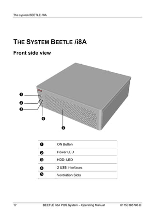 The system BEETLE /i8A




THE SYSTEM BEETLE /i8A
Front side view




     
     
     
                  
                               


                           ON Button

                           Power LED

                           HDD- LED

                           2 USB Interfaces

                           Ventilation Slots




17                 BEETLE /i8A POS System – Operating Manual   01750185706 D
 