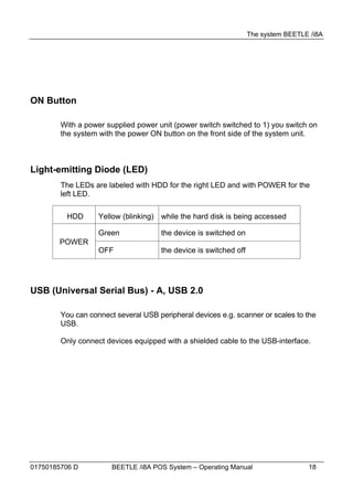 The system BEETLE /i8A




ON Button

        With a power supplied power unit (power switch switched to 1) you switch on
        the system with the power ON button on the front side of the system unit.



Light-emitting Diode (LED)
        The LEDs are labeled with HDD for the right LED and with POWER for the
        left LED.

         HDD       Yellow (blinking) while the hard disk is being accessed

                   Green             the device is switched on
       POWER
                   OFF               the device is switched off




USB (Universal Serial Bus) - A, USB 2.0

        You can connect several USB peripheral devices e.g. scanner or scales to the
        USB.

        Only connect devices equipped with a shielded cable to the USB-interface.




01750185706 D          BEETLE /i8A POS System – Operating Manual                   18
 