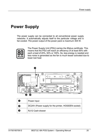 Power supply




  Power Supply

        The power supply can be connected to all conventional power supply
        networks. It automatically adjusts itself to the particular voltage and is
        fan-cooled. The power output of the power pack is maximum 304 W.


                   The Power Supply Unit (PSU) carries the 80plus certificate. This
                   means that the PSU will reach an efficiency of at least 80% with
                   each a load of 20%, 50% or 100%. So, less energy is needed and
                   less noise is generated as the fan is much lesser activated due to
                   lower lost heat



                          




                 

                   Power input

                   DC24V (Power supply for the printer, HOSIDEN socket)

                   RJ12 Cash-drawer




01750185706 D          BEETLE /i8A POS System – Operating Manual                     20
 