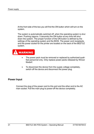 Power supply




          At the front side of the box you will find the ON button which will turn on the
          system.

          The system is automatically switched off, when the operating system is shut
          down. Pushing (approx. 5 seconds) the ON button at any time will shut
          down the system. The proper function of the ON button is defined by the
          settings of the operating system and the BIOS. The power cord receptacle,
          and the power socket for the printer are located on the back of the BEETLE
          system.


       ! WARNING
                  The power pack must be removed or replaced by authorized quali-
                   fied personnel only. Only replace power packs released by Wincor
                   Nixdorf.

                  To disconnect the device from the supply voltage completely,
                   switch off the device and disconnect the power plug.




Power Input

        Connect the plug of the power cord to this port and the other end to the AC
        main socket. Pull the main plug to power-off the device completely.




21                 BEETLE /i8A POS System – Operating Manual                01750185706 D
 
