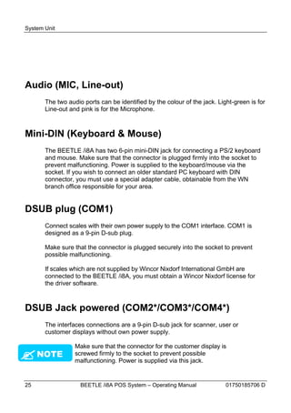 System Unit




Audio (MIC, Line-out)
       The two audio ports can be identified by the colour of the jack. Light-green is for
       Line-out and pink is for the Microphone.



Mini-DIN (Keyboard & Mouse)
       The BEETLE /i8A has two 6-pin mini-DIN jack for connecting a PS/2 keyboard
       and mouse. Make sure that the connector is plugged firmly into the socket to
       prevent malfunctioning. Power is supplied to the keyboard/mouse via the
       socket. If you wish to connect an older standard PC keyboard with DIN
       connector, you must use a special adapter cable, obtainable from the WN
       branch office responsible for your area.


DSUB plug (COM1)
       Connect scales with their own power supply to the COM1 interface. COM1 is
       designed as a 9-pin D-sub plug.

       Make sure that the connector is plugged securely into the socket to prevent
       possible malfunctioning.

       If scales which are not supplied by Wincor Nixdorf International GmbH are
       connected to the BEETLE /i8A, you must obtain a Wincor Nixdorf license for
       the driver software.



DSUB Jack powered (COM2*/COM3*/COM4*)
       The interfaces connections are a 9-pin D-sub jack for scanner, user or
       customer displays without own power supply.

                  Make sure that the connector for the customer display is
   NOTE         screwed firmly to the socket to prevent possible
                  malfunctioning. Power is supplied via this jack.


25                  BEETLE /i8A POS System – Operating Manual              01750185706 D
 