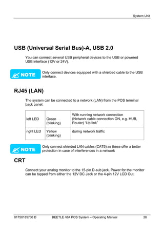 System Unit




USB (Universal Serial Bus)-A, USB 2.0
      You can connect several USB peripheral devices to the USB or powered
      USB interface (12V or 24V).




 NOTE
                   Only connect devices equipped with a shielded cable to the USB
                   interface.



RJ45 (LAN)
      The system can be connected to a network (LAN) from the POS terminal
      back panel.

                                      With running network connection
       left LED      Green            (Network cable connection ON, e.g. HUB,
                     (blinking)       Router) “Up link”

       right LED     Yellow           during network traffic
                     (blinking)




                   Only connect shielded LAN cables (CAT5) as these offer a better
 NOTE              protection in case of interferences in a network

CRT
      Connect your analog monitor to the 15-pin D-sub jack. Power for the monitor
      can be tapped from either the 12V DC Jack or the 4-pin 12V LCD Out.




01750185706 D            BEETLE /i8A POS System – Operating Manual                   26
 
