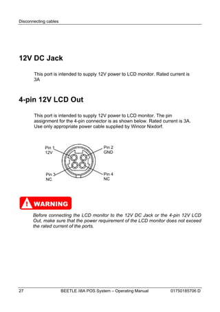 Disconnecting cables




12V DC Jack

       This port is intended to supply 12V power to LCD monitor. Rated current is
       3A



4-pin 12V LCD Out

       This port is intended to supply 12V power to LCD monitor. The pin
       assignment for the 4-pin connector is as shown below. Rated current is 3A.
       Use only appropriate power cable supplied by Wincor Nixdorf.



             Pin 1                         Pin 2
             12V                           GND




             Pin 3                         Pin 4
             NC                            NC




     ! WARNING
       Before connecting the LCD monitor to the 12V DC Jack or the 4-pin 12V LCD
       Out, make sure that the power requirement of the LCD monitor does not exceed
       the rated current of the ports.




27                     BEETLE /i8A POS System – Operating Manual        01750185706 D
 