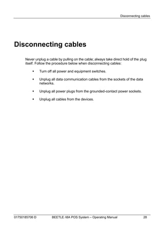 Disconnecting cables




Disconnecting cables
      Never unplug a cable by pulling on the cable; always take direct hold of the plug
      itself. Follow the procedure below when disconnecting cables:

               Turn off all power and equipment switches.

               Unplug all data communication cables from the sockets of the data
                networks.

               Unplug all power plugs from the grounded-contact power sockets.

               Unplug all cables from the devices.




01750185706 D           BEETLE /i8A POS System – Operating Manual                   28
 