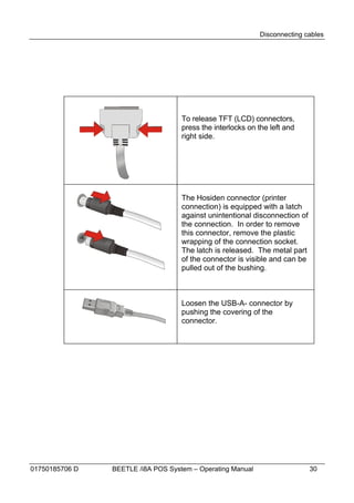 Disconnecting cables




                                    To release TFT (LCD) connectors,
                                    press the interlocks on the left and
                                    right side.




                                    The Hosiden connector (printer
                                    connection) is equipped with a latch
                                    against unintentional disconnection of
                                    the connection. In order to remove
                                    this connector, remove the plastic
                                    wrapping of the connection socket.
                                    The latch is released. The metal part
                                    of the connector is visible and can be
                                    pulled out of the bushing.



                                    Loosen the USB-A- connector by
                                    pushing the covering of the
                                    connector.




01750185706 D   BEETLE /i8A POS System – Operating Manual                    30
 
