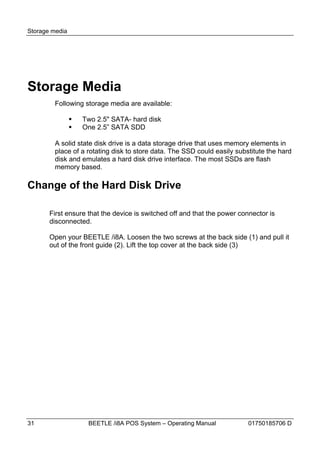 Storage media




Storage Media
        Following storage media are available:

                   Two 2.5" SATA- hard disk
                   One 2.5” SATA SDD

        A solid state disk drive is a data storage drive that uses memory elements in
        place of a rotating disk to store data. The SSD could easily substitute the hard
        disk and emulates a hard disk drive interface. The most SSDs are flash
        memory based.

Change of the Hard Disk Drive

       First ensure that the device is switched off and that the power connector is
       disconnected.

       Open your BEETLE /i8A. Loosen the two screws at the back side (1) and pull it
       out of the front guide (2). Lift the top cover at the back side (3)




31                   BEETLE /i8A POS System – Operating Manual            01750185706 D
 