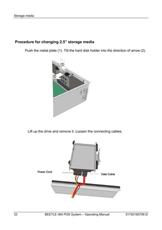 Storage media




Procedure for changing 2.5” storage media

       Push the metal plate (1). Tilt the hard disk holder into the direction of arrow (2).




        Lift up the drive and remove it. Loosen the connecting cables.




33                  BEETLE /i8A POS System – Operating Manual               01750185706 D
 