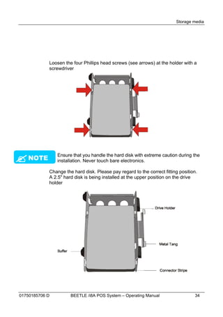 Storage media




            Loosen the four Phillips head screws (see arrows) at the holder with a
            screwdriver





 NOTE
                Ensure that you handle the hard disk with extreme caution during the
                installation. Never touch bare electronics.

            Change the hard disk. Please pay regard to the correct fitting position.
            A 2.5" hard disk is being installed at the upper position on the drive
            holder




01750185706 D         BEETLE /i8A POS System – Operating Manual                   34
 