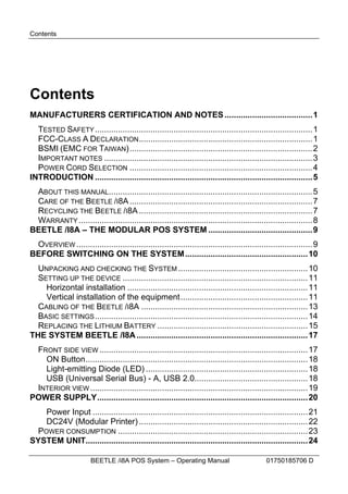 Contents




Contents
MANUFACTURERS CERTIFICATION AND NOTES ......................................1
  TESTED SAFETY .............................................................................................. 1
  FCC-CLASS A DECLARATION ...........................................................................1
  BSMI (EMC FOR TAIWAN)...............................................................................2
  IMPORTANT NOTES ..........................................................................................3
  POWER CORD SELECTION ...............................................................................4
INTRODUCTION .............................................................................................. 5
 ABOUT THIS MANUAL........................................................................................5
 CARE OF THE BEETLE /I8A ...............................................................................7
 RECYCLING THE BEETLE /I8A ...........................................................................7
 WARRANTY .....................................................................................................8
BEETLE /I8A – THE MODULAR POS SYSTEM .............................................9
 OVERVIEW ......................................................................................................9
BEFORE SWITCHING ON THE SYSTEM ..................................................... 10
  UNPACKING AND CHECKING THE SYSTEM ........................................................ 10
  SETTING UP THE DEVICE ................................................................................ 11
    Horizontal installation .............................................................................. 11
    Vertical installation of the equipment....................................................... 11
  CABLING OF THE BEETLE /I8A ........................................................................13
  BASIC SETTINGS ............................................................................................ 14
  REPLACING THE LITHIUM BATTERY .................................................................15
THE SYSTEM BEETLE /I8A ..........................................................................17
 FRONT SIDE VIEW .......................................................................................... 17
   ON Button................................................................................................ 18
   Light-emitting Diode (LED) ......................................................................18
   USB (Universal Serial Bus) - A, USB 2.0................................................. 18
 INTERIOR VIEW .............................................................................................. 19
POWER SUPPLY........................................................................................... 20
   Power Input ............................................................................................. 21
   DC24V (Modular Printer) .........................................................................22
 POWER CONSUMPTION .................................................................................. 23
SYSTEM UNIT................................................................................................ 24

                       BEETLE /i8A POS System – Operating Manual                            01750185706 D
 