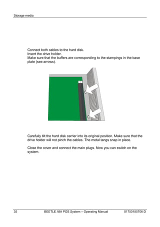 Storage media




        Connect both cables to the hard disk.
        Insert the drive holder.
        Make sure that the buffers are corresponding to the stampings in the base
        plate (see arrows).




        Carefully tilt the hard disk carrier into its original position. Make sure that the
        drive holder will not pinch the cables. The metal tangs snap in place.

        Close the cover and connect the main plugs. Now you can switch on the
        system.




35                  BEETLE /i8A POS System – Operating Manual                01750185706 D
 