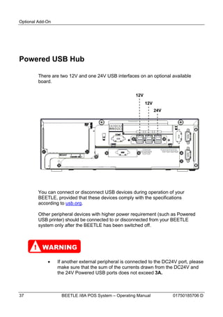 Optional Add-On




Powered USB Hub

         There are two 12V and one 24V USB interfaces on an optional available
         board.

                                                       12V
                                                             12V
                                                                   24V




         You can connect or disconnect USB devices during operation of your
         BEETLE, provided that these devices comply with the specifications
         according to usb.org.

         Other peripheral devices with higher power requirement (such as Powered
         USB printer) should be connected to or disconnected from your BEETLE
         system only after the BEETLE has been switched off.



       ! WARNING

                 If another external peripheral is connected to the DC24V port, please
                  make sure that the sum of the currents drawn from the DC24V and
                  the 24V Powered USB ports does not exceed 3A.



37                  BEETLE /i8A POS System – Operating Manual            01750185706 D
 