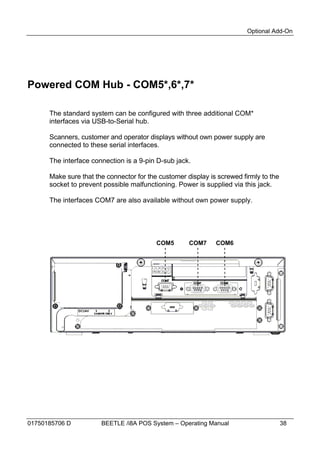 Optional Add-On




Powered COM Hub - COM5*,6*,7*

      The standard system can be configured with three additional COM*
      interfaces via USB-to-Serial hub.

      Scanners, customer and operator displays without own power supply are
      connected to these serial interfaces.

      The interface connection is a 9-pin D-sub jack.

      Make sure that the connector for the customer display is screwed firmly to the
      socket to prevent possible malfunctioning. Power is supplied via this jack.

      The interfaces COM7 are also available without own power supply.




                                          COM5       COM7     COM6




01750185706 D          BEETLE /i8A POS System – Operating Manual                       38
 