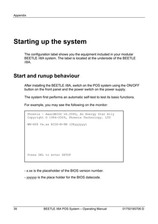 Appendix




Starting up the system
      The configuration label shows you the equipment included in your modular
      BEETLE /i8A system. The label is located at the underside of the BEETLE
      /i8A.



Start and runup behaviour
      After installing the BEETLE /i8A, switch on the POS system using the ON/OFF
      button on the front panel and the power switch on the power supply.

      The system first performs an automatic self-test to test its basic functions.

      For example, you may see the following on the monitor:

           Phoenix – AwardBIOS v6.00PG, An Energy Star Ally
           Copyright © 1984-2009, Phoenix Technology. LTD

           WN-H08 Vx.xx BIOS-N-8M (2Kyyyyyy)




           Press DEL to enter SETUP




      - x.xx is the placeholder of the BIOS version number.
      - yyyyyy is the place holder for the BIOS datecode.




39                 BEETLE /i8A POS System – Operating Manual              01750185706 D
 