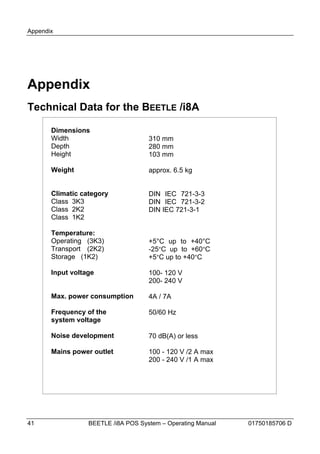 Appendix




Appendix
Technical Data for the BEETLE /i8A

       Dimensions
       Width                         310 mm
       Depth                         280 mm
       Height                        103 mm

       Weight                        approx. 6.5 kg


       Climatic category             DIN IEC 721-3-3
       Class 3K3                     DIN IEC 721-3-2
       Class 2K2                     DIN IEC 721-3-1
       Class 1K2

       Temperature:
       Operating (3K3)               +5°C up to +40°C
       Transport (2K2)               -25°C up to +60°C
       Storage (1K2)                 +5°C up to +40°C

       Input voltage                 100- 120 V
                                     200- 240 V

       Max. power consumption        4A / 7A

       Frequency of the              50/60 Hz
       system voltage

       Noise development             70 dB(A) or less

       Mains power outlet            100 - 120 V /2 A max
                                     200 - 240 V /1 A max




41                BEETLE /i8A POS System – Operating Manual   01750185706 D
 