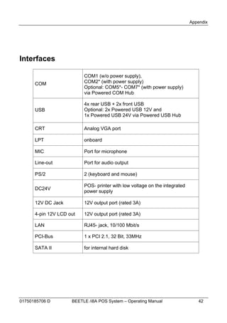 Appendix




Interfaces

                          COM1 (w/o power supply),
      COM                 COM2* (with power supply)
                          Optional: COM5*- COM7* (with power supply)
                          via Powered COM Hub

                          4x rear USB + 2x front USB
      USB                 Optional: 2x Powered USB 12V and
                          1x Powered USB 24V via Powered USB Hub

      CRT                 Analog VGA port

      LPT                 onboard

      MIC                 Port for microphone

      Line-out            Port for audio output

      PS/2                2 (keyboard and mouse)

                          POS- printer with low voltage on the integrated
      DC24V
                          power supply

      12V DC Jack         12V output port (rated 3A)

      4-pin 12V LCD out   12V output port (rated 3A)

      LAN                 RJ45- jack, 10/100 Mbit/s

      PCI-Bus             1 x PCI 2.1, 32 Bit, 33MHz

      SATA II             for internal hard disk




01750185706 D        BEETLE /i8A POS System – Operating Manual                 42
 