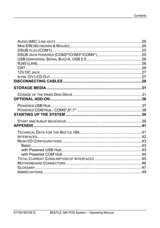 Contents




  AUDIO (MIC, LINE-OUT) ................................................................................. 25
  MINI-DIN (KEYBOARD & MOUSE) ...................................................................25
  DSUB PLUG (COM1) .................................................................................... 25
  DSUB JACK POWERED (COM2*/COM3*/COM4*)..........................................25
  USB (UNIVERSAL SERIAL BUS)-A, USB 2.0.................................................... 26
  RJ45 (LAN)..................................................................................................26
  CRT............................................................................................................. 26
  12V DC JACK ............................................................................................... 27
  4-PIN 12V LCD OUT...................................................................................... 27
DISCONNECTING CABLES..........................................................................28
STORAGE MEDIA ......................................................................................... 31
 CHANGE OF THE HARD DISK DRIVE ................................................................ 31
OPTIONAL ADD-ON...................................................................................... 36
  POWERED USB HUB ..................................................................................... 37
  POWERED COM HUB - COM5*,6*,7* ............................................................. 38
STARTING UP THE SYSTEM .......................................................................39
 START AND RUNUP BEHAVIOUR.......................................................................39
APPENDIX .....................................................................................................41
   TECHNICAL DATA FOR THE BEETLE /I8A.......................................................... 41
   INTERFACES ..................................................................................................42
   REAR I/O CONFIGURATIONS ...........................................................................43
     Basic........................................................................................................43
     with Powered USB Hub ...........................................................................43
     with Powered COM Hub ..........................................................................44
   TOTAL CURRENT CONSUMPTION OF INTERFACES ............................................45
   MOTHERBOARD CONNECTORS .......................................................................46
   GLOSSARY ....................................................................................................47
   ABBREVIATIONS ............................................................................................ 49




01750185706 D                  BEETLE /i8A POS System – Operating Manual
 