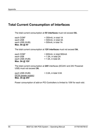 Appendix




Total Current Consumption of Interfaces

      The total current consumption at 5V interfaces must not exceed 5A.

      each COM*                       = 300mA, in total 1A
      each USB                        = 500mA, in total 3A
      each USB (HUB)                  = 500mA, in total 1A
      Max. 5A @ 5V

      The total current consumption at 12V interfaces must not exceed 5A.

      each COM*                       = 600mA, in total 900mA
      each USB                        = 1.5A, in total 2A
      each USB (HUB)                  = 1.5A, in total 2A
      Max. 5A @ 12V

      The total current consumption at 24V interfaces (DC24V and 24V Powered
      USB) must not exceed 3A.

      each USB (HUB)                  = 3.0A, in total 3.0A
      DC24 (power supply)
      Max. 3A @ 24V

      Power consumption of add-on PCI Controllers is limited to 10W for each slot.




45                BEETLE /i8A POS System – Operating Manual           01750185706 D
 