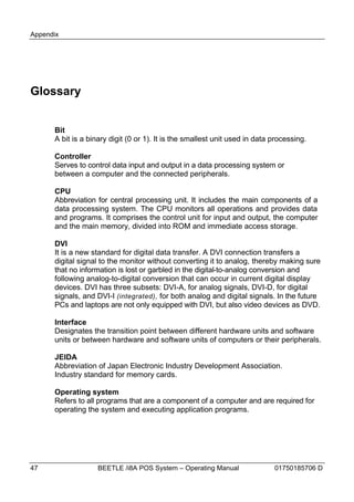 Appendix




Glossary


      Bit
      A bit is a binary digit (0 or 1). It is the smallest unit used in data processing.

      Controller
      Serves to control data input and output in a data processing system or
      between a computer and the connected peripherals.

      CPU
      Abbreviation for central processing unit. It includes the main components of a
      data processing system. The CPU monitors all operations and provides data
      and programs. It comprises the control unit for input and output, the computer
      and the main memory, divided into ROM and immediate access storage.

      DVI
      It is a new standard for digital data transfer. A DVI connection transfers a
      digital signal to the monitor without converting it to analog, thereby making sure
      that no information is lost or garbled in the digital-to-analog conversion and
      following analog-to-digital conversion that can occur in current digital display
      devices. DVI has three subsets: DVI-A, for analog signals, DVI-D, for digital
      signals, and DVI-I (integrated), for both analog and digital signals. In the future
      PCs and laptops are not only equipped with DVI, but also video devices as DVD.

      Interface
      Designates the transition point between different hardware units and software
      units or between hardware and software units of computers or their peripherals.

      JEIDA
      Abbreviation of Japan Electronic Industry Development Association.
      Industry standard for memory cards.

      Operating system
      Refers to all programs that are a component of a computer and are required for
      operating the system and executing application programs.




47                  BEETLE /i8A POS System – Operating Manual                01750185706 D
 
