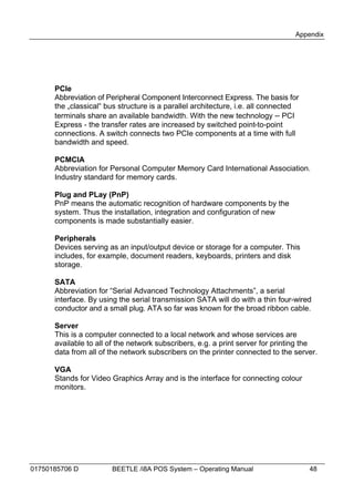 Appendix




      PCIe
      Abbreviation of Peripheral Component Interconnect Express. The basis for
      the „classical“ bus structure is a parallel architecture, i.e. all connected
      terminals share an available bandwidth. With the new technology – PCI
      Express - the transfer rates are increased by switched point-to-point
      connections. A switch connects two PCIe components at a time with full
      bandwidth and speed.

      PCMCIA
      Abbreviation for Personal Computer Memory Card International Association.
      Industry standard for memory cards.

      Plug and PLay (PnP)
      PnP means the automatic recognition of hardware components by the
      system. Thus the installation, integration and configuration of new
      components is made substantially easier.

      Peripherals
      Devices serving as an input/output device or storage for a computer. This
      includes, for example, document readers, keyboards, printers and disk
      storage.

      SATA
      Abbreviation for “Serial Advanced Technology Attachments”, a serial
      interface. By using the serial transmission SATA will do with a thin four-wired
      conductor and a small plug. ATA so far was known for the broad ribbon cable.

      Server
      This is a computer connected to a local network and whose services are
      available to all of the network subscribers, e.g. a print server for printing the
      data from all of the network subscribers on the printer connected to the server.

      VGA
      Stands for Video Graphics Array and is the interface for connecting colour
      monitors.




01750185706 D          BEETLE /i8A POS System – Operating Manual                     48
 