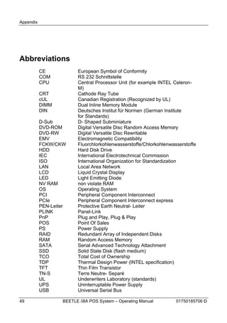Appendix




Abbreviations
           CE            European Symbol of Conformity
           COM           RS 232 Schnittstelle
           CPU           Central Processor Unit (for example INTEL Celeron-
                         M)
           CRT           Cathode Ray Tube
           cUL           Canadian Registration (Recognized by UL)
           DIMM          Dual Inline Memory Module
           DIN           Deutsches Institut für Normen (German Institute
                         for Standards)
           D-Sub         D- Shaped Subminiature
           DVD-ROM       Digital Versatile Disc Random Access Memory
           DVD-RW        Digital Versatile Disc Rewritable
           EMV           Electromagnetic Compatibility
           FCKW/CKW      Fluorchlorkohlenwasserstoffe/Chlorkohlenwasserstoffe
           HDD           Hard Disk Drive
           IEC           International Electrotechnical Commission
           ISO           International Organization for Standardization
           LAN           Local Area Network
           LCD           Liquid Crystal Display
           LED           Light Emitting Diode
           NV RAM        non violate RAM
           OS            Operating System
           PCI           Peripheral Component Interconnect
           PCIe          Peripheral Component Interconnect express
           PEN-Leiter    Protective Earth Neutral- Leiter
           PLINK         Panel-Link
           PnP           Plug and Play, Plug & Play
           POS           Point Of Sales
           PS            Power Supply
           RAID          Redundant Array of Independent Disks
           RAM           Random Access Memory
           SATA          Serial Advanced Technology Attachment
           SSD           Solid State Disk (flash medium)
           TCO           Total Cost of Ownership
           TDP           Thermal Design Power (INTEL specification)
           TFT           Thin Film Transistor
           TN-S          Terre Neutre- Separé
           UL            Underwriters Laboratory (standards)
           UPS           Uninterruptable Power Supply
           USB           Universal Serial Bus

49                 BEETLE /i8A POS System – Operating Manual        01750185706 D
 