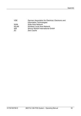 Appendix




        VDE       German Association for Electrical, Electronic and
                  Information Technologies
        WAN       Wide Area Network
        WLAN      Wireless Local Area Network
        WN        Wincor Nixdorf International GmbH
        ZC        Zero Cache




01750185706 D   BEETLE /i8A POS System – Operating Manual                50
 