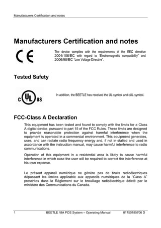 Manufacturers Certification and notes




Manufacturers Certification and notes
                             The device complies with the requirements of the EEC directive
                             2004/108/EC with regard to ‘Electromagnetic compatibility" and
                             2006/95/EC “Low Voltage Directive”.




Tested Safety


                              In addition, the BEETLE has received the UL symbol and cUL symbol.




FCC-Class A Declaration
       This equipment has been tested and found to comply with the limits for a Class
       A digital device, pursuant to part 15 of the FCC Rules. These limits are designed
       to provide reasonable protection against harmful interference when the
       equipment is operated in a commercial environment. This equipment generates,
       uses, and can radiate radio frequency energy and, if not in-stalled and used in
       accordance with the instruction manual, may cause harmful interference to radio
       communications.
       Operation of this equipment in a residential area is likely to cause harmful
       interference in which case the user will be required to correct the interference at
       his own expense.

       Le présent appareil numérique ne génère pas de bruits radioélectriques
       dépassant les limites applicable aux appareils numériques de la “Class A”
       prescrites dans le Règlement sur le brouillage radioélectrique édicté par le
       ministère des Communications du Canada.




1                      BEETLE /i8A POS System – Operating Manual                01750185706 D
 