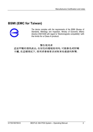 Manufacturers Certification and notes




BSMI (EMC for Taiwan)
                 The device complies with the requirements of the BSMI (Bureau of
                 Standards, Metrology and Inspection, Ministry of Economic Affairs)
                 directive CNS14348 with regard to “Electromagnetic compatibility” with
                 the limits for a Class A product.




01750185706 D   BEETLE /i8A POS System – Operating Manual                            2
 
