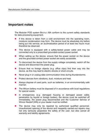 Manufacturers Certification and notes




Important notes

       The Modular POS system BEETLE /i8A conform to the current safety standards
       for data processing equipment.
           If this device is taken from a cold environment into the operating room,
            moisture condensation may form. The device must be absolutely dry before
            being put into service; an acclimatization period of at least two hours must
            therefore be observed.
           This device is equipped with a safety-tested power cable and may be
            connected only to a prescribed grounded-contact power socket.
           When setting up the device, ensure that the power socket on the device
            and the grounded-contact power socket are easily accessible.
           To disconnect the device from the supply voltage completely, switch off the
            device and disconnect the power plug.
           Ensure that no foreign objects (e.g. office clips) find their way into the
            device, as this may lead to electric shocks or short-circuits.
           Never plug in or unplug data communication lines during thunderstorms.
           Protect devices from vibrations, dust, moisture and heat.
           Always dispose of used parts, such as batteries, in an environmentally safe
            manner.
           The lithium battery must be disposed of in accordance with local regulations
            for special waste.
           In emergencies (e.g. damaged housing or damaged power cable,
            penetration by liquids or foreign bodies), the device must be switched off
            immediately, the power plug disconnected and the Customer Service of
            Wincor Nixdorf (WN) or your dealer must be notified.
           The device may only be repaired by authorized qualified personnel.
            Unauthorized opening of the device and inexpertly carried-out repairs may
            not only seriously jeopardize the safety of the user, but also cancel all
            warranty and liability agreements.




3                  BEETLE /i8A POS System – Operating Manual            01750185706 D
 