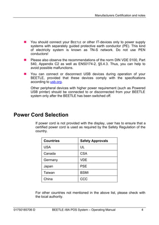 Manufacturers Certification and notes




         You should connect your BEETLE or other IT-devices only to power supply
          systems with separately guided protective earth conductor (PE). This kind
          of electricity system is known as TN-S network. Do not use PEN
          conductors!
         Please also observe the recommendations of the norm DIN VDE 0100, Part
          540, Appendix C2 as well as EN50174-2, §5.4.3. Thus, you can help to
          avoid possible malfunctions.
         You can connect or disconnect USB devices during operation of your
          BEETLE, provided that these devices comply with the specifications
          according to usb.org.
          Other peripheral devices with higher power requirement (such as Powered
          USB printer) should be connected to or disconnected from your BEETLE
          system only after the BEETLE has been switched off.




Power Cord Selection
                If power cord is not provided with the display, user has to ensure that a
                certified power cord is used as required by the Safety Regulation of the
                country.

                     Countries               Safety Approvals
                     USA                     UL
                     Canada                  CSA
                     Germany                 VDE
                     Japan                   PSE
                     Taiwan                  BSMI
                     China                   CCC



                For other countries not mentioned in the above list, please check with
                the local authority.


01750185706 D              BEETLE /i8A POS System – Operating Manual                     4
 
