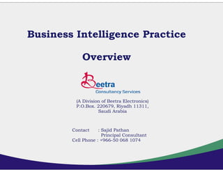 Business Intelligence Practice

            Overview



         (A Division of Beetra Electronics)
         P.O.Box. 220679, Riyadh 11311,
                   Saudi Arabia



        Contact     : Sajid Pathan
                      Principal Consultant
        Cell Phone : +966-50 068 1074
 