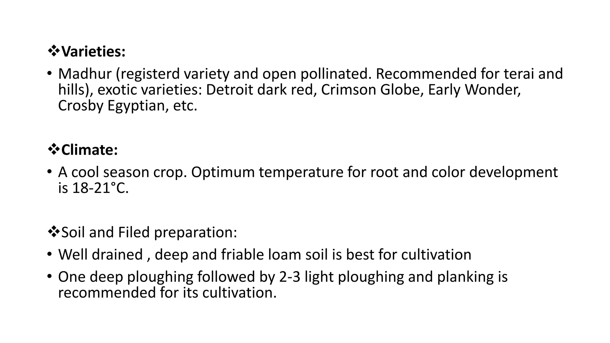 Varieties:
• Madhur (registerd variety and open pollinated. Recommended for terai and
hills), exotic varieties: Detroit dark red, Crimson Globe, Early Wonder,
Crosby Egyptian, etc.
Climate:
• A cool season crop. Optimum temperature for root and color development
is 18-21°C.
Soil and Filed preparation:
• Well drained , deep and friable loam soil is best for cultivation
• One deep ploughing followed by 2-3 light ploughing and planking is
recommended for its cultivation.
 