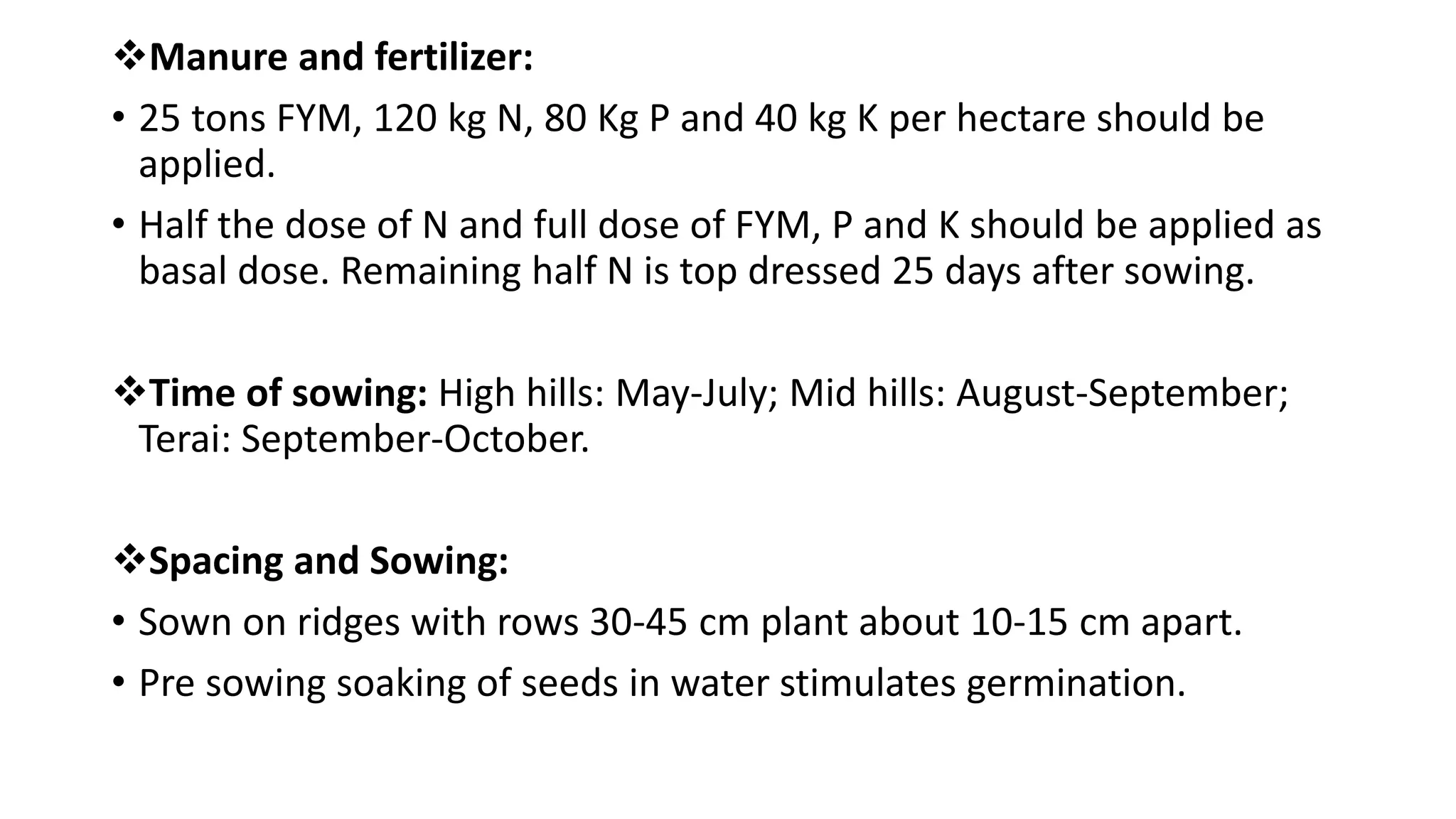 Manure and fertilizer:
• 25 tons FYM, 120 kg N, 80 Kg P and 40 kg K per hectare should be
applied.
• Half the dose of N and full dose of FYM, P and K should be applied as
basal dose. Remaining half N is top dressed 25 days after sowing.
Time of sowing: High hills: May-July; Mid hills: August-September;
Terai: September-October.
Spacing and Sowing:
• Sown on ridges with rows 30-45 cm plant about 10-15 cm apart.
• Pre sowing soaking of seeds in water stimulates germination.
 