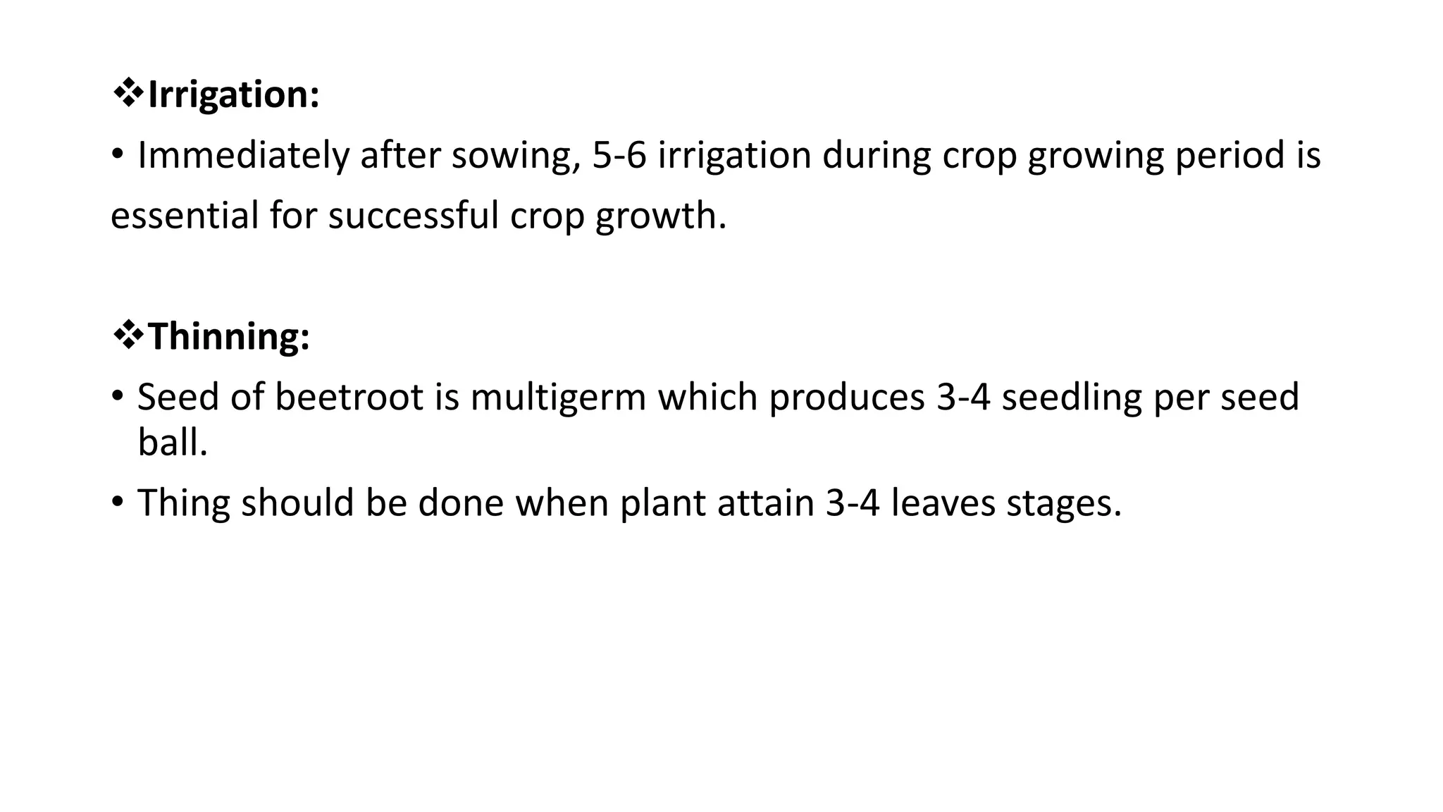 Irrigation:
• Immediately after sowing, 5-6 irrigation during crop growing period is
essential for successful crop growth.
Thinning:
• Seed of beetroot is multigerm which produces 3-4 seedling per seed
ball.
• Thing should be done when plant attain 3-4 leaves stages.
 