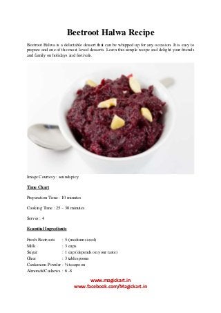 Beetroot Halwa Recipe
Beetroot Halwa is a delectable dessert that can be whipped up for any occasion. It is easy to
prepare and one of the most loved desserts. Learn this simple recipe and delight your friends
and family on holidays and festivals.

Image Courtesy : soundspicy
Time Chart
Preparation Time : 10 minutes
Cooking Time : 25 – 30 minutes
Serves : 4
Essential Ingredients
Fresh Beetroots
: 5 (medium sized)
Milk
: 3 cups
Sugar
: 1 cup (depends on your taste)
Ghee
: 3 tablespoons
Cardamom Powder : ½ teaspoon
Almonds/Cashews : 6 -8

www.magickart.in
www.facebook.com/Magickart.in

 