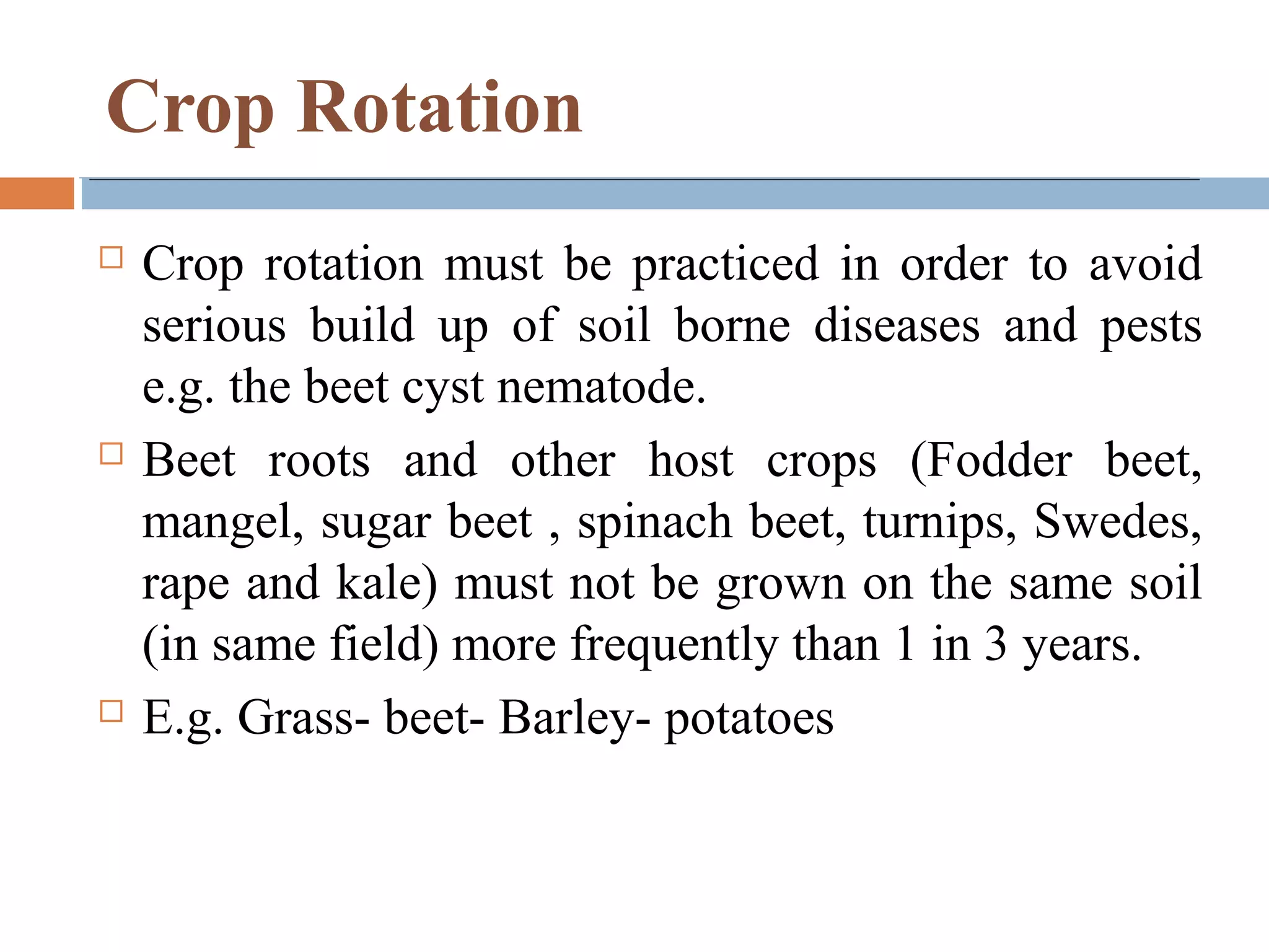 Crop Rotation
 Crop rotation must be practiced in order to avoid
serious build up of soil borne diseases and pests
e.g. the beet cyst nematode.
 Beet roots and other host crops (Fodder beet,
mangel, sugar beet , spinach beet, turnips, Swedes,
rape and kale) must not be grown on the same soil
(in same field) more frequently than 1 in 3 years.
 E.g. Grass- beet- Barley- potatoes
 