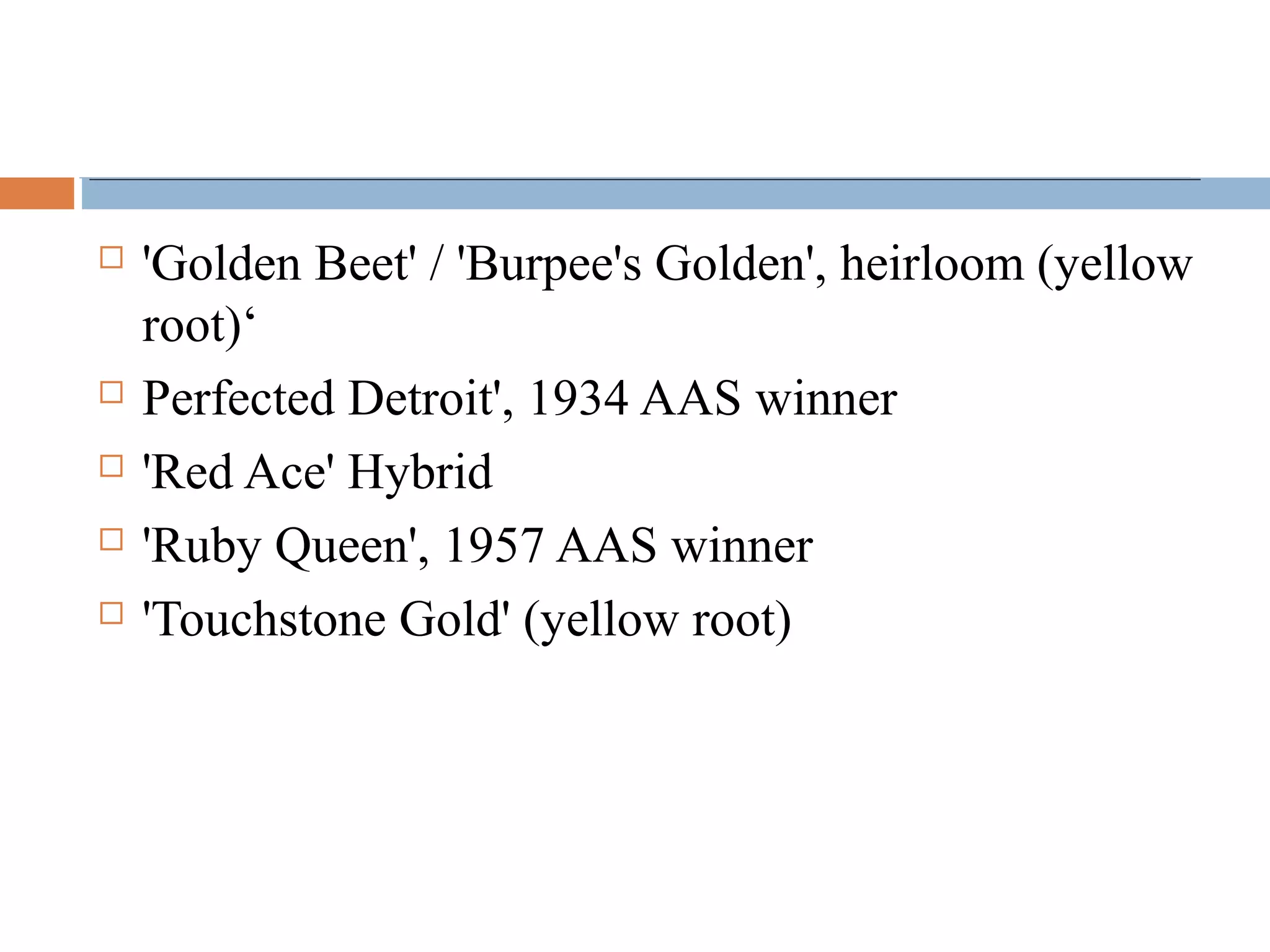  'Golden Beet' / 'Burpee's Golden', heirloom (yellow
root)‘
 Perfected Detroit', 1934 AAS winner
 'Red Ace' Hybrid
 'Ruby Queen', 1957 AAS winner
 'Touchstone Gold' (yellow root)
 