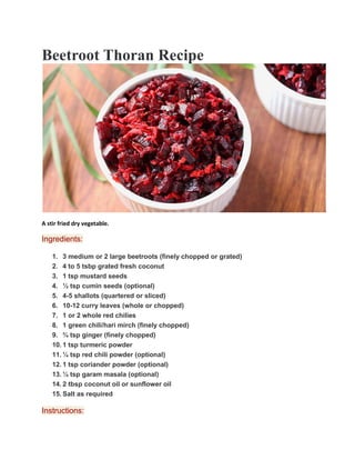 Beetroot Thoran Recipe
A stir fried dry vegetable.
Ingredients:
1. 3 medium or 2 large beetroots (finely chopped or grated)
2. 4 to 5 tsbp grated fresh coconut
3. 1 tsp mustard seeds
4. ½ tsp cumin seeds (optional)
5. 4-5 shallots (quartered or sliced)
6. 10-12 curry leaves (whole or chopped)
7. 1 or 2 whole red chilies
8. 1 green chili/hari mirch (finely chopped)
9. ¾ tsp ginger (finely chopped)
10. 1 tsp turmeric powder
11. ¼ tsp red chili powder (optional)
12. 1 tsp coriander powder (optional)
13. ¼ tsp garam masala (optional)
14. 2 tbsp coconut oil or sunflower oil
15. Salt as required
Instructions:
 