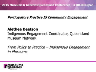 2015 Museums & Galleries Queensland Conference #2015MGQcon
Participatory Practice IS Community Engagement
Alethea Beetson
Indigenous Engagement Coordinator, Queensland
Museum Network
From Policy to Practice – Indigenous Engagement
in Museums
 