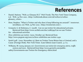 ReferencesReferences
• Sarah Lyall. (2010, November 13). Rant on Twitter Turns Briton Into a Criminal, and a
Cause :[Foreign Desk]. New York Times (Late Edition (east Coast)), p. A.1.
• Grosseck, G. & Holotescu, C. (2008). Can we use twitter for educational activates.
Retrieved from http://www.scribd.com/doc/2286799/Can-we-use-Twitter-
for- educational-activities
• Williams, M. (2009, January 07). Governments use twitter for emergency alerts, traffic
notices and more . Retrieved from http://www.govtech.com/public-
safety/Governments-use-Twitter-for-Emergency-Alerts.html
• Dent, Stephen. "What is Twitter and why does it keep following me around?." tweeternet.
newsblaze, n.d. Web. 24 Nov 2010. <http://tweeternet.com/>.
• Daniel, Nations. "Web 2.0 Glossary R-Z." Web Trends. The New York Times Company,
n.d. Web. 24 Nov 2010. <http://webtrends.about.com/od/web20/a/web20-
glossary_2.htm>.
• How celebrities use twitter. (2010, October 25). Retrieved from
http://www.psypost.org/2010/10/how-celebrities-use-twitter-2430
 